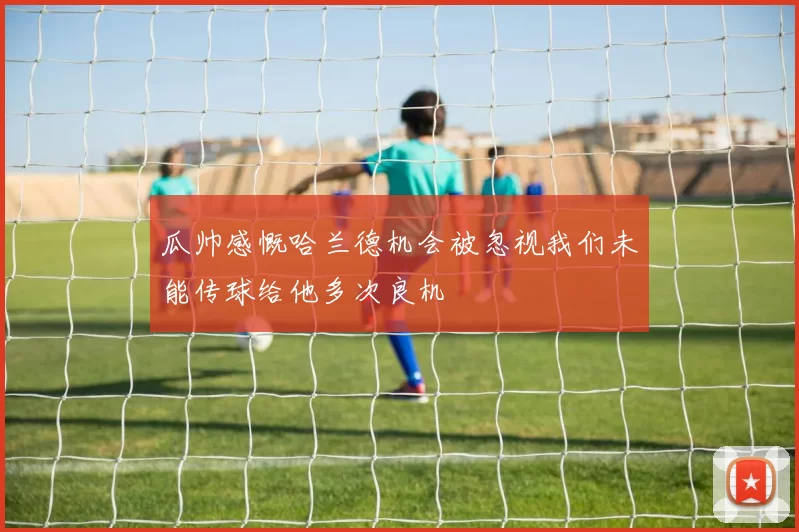瓜帅感慨哈兰德机会被忽视我们未能传球给他多次良机