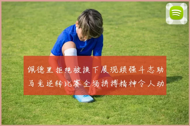 佩德里拒绝被换下展现顽强斗志助马竞逆转比赛全场拼搏精神令人动容