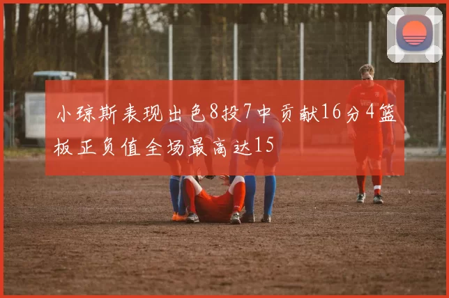 小琼斯表现出色8投7中贡献16分4篮板正负值全场最高达15