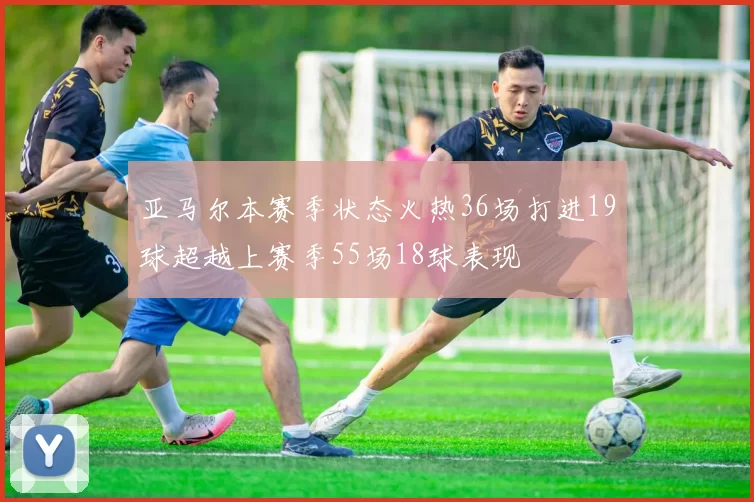 亚马尔本赛季状态火热36场打进19球超越上赛季55场18球表现