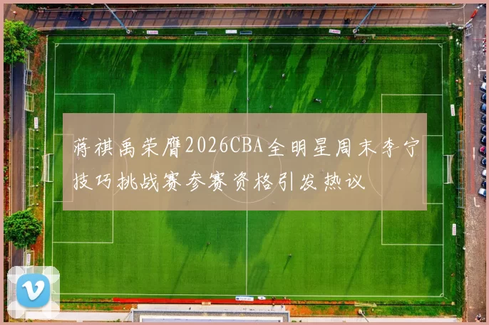 蒋祺禹荣膺2026CBA全明星周末李宁技巧挑战赛参赛资格引发热议