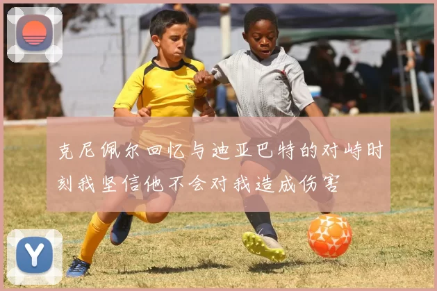 克尼佩尔回忆与迪亚巴特的对峙时刻我坚信他不会对我造成伤害