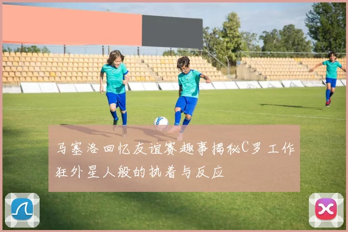 马塞洛回忆友谊赛趣事揭秘C罗工作狂外星人般的执着与反应
