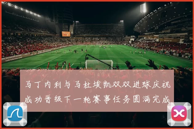 马丁内利与马杜埃凯双双进球庆祝成功晋级下一轮赛事任务圆满完成
