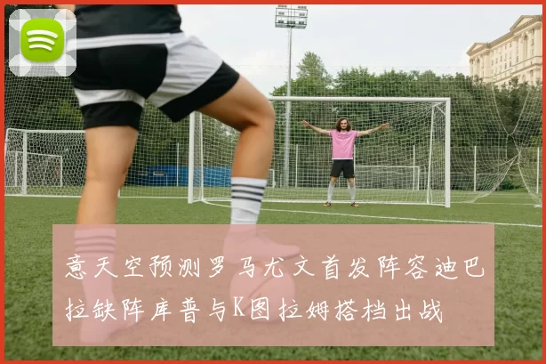 意天空预测罗马尤文首发阵容迪巴拉缺阵库普与K图拉姆搭档出战