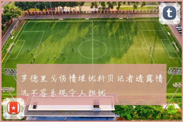 罗德里戈伤情堪忧科贝记者透露情况不容乐观令人担忧