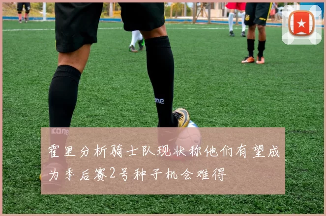霍里分析骑士队现状称他们有望成为季后赛2号种子机会难得