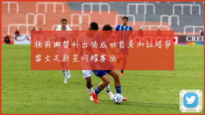 杨莉娜替补出场成功首秀加拉塔萨雷女足新星闪耀赛场